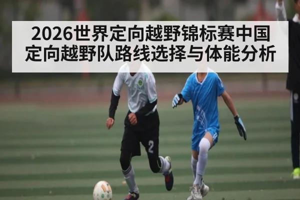 2026世界定向越野锦标赛中国定向越野队路线选择与体能分析